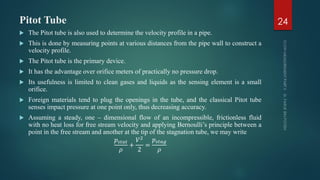 Pitot Tube
 The Pitot tube is also used to determine the velocity profile in a pipe.
 This is done by measuring points at various distances from the pipe wall to construct a
velocity profile.
 The Pitot tube is the primary device.
 It has the advantage over orifice meters of practically no pressure drop.
 Its usefulness is limited to clean gases and liquids as the sensing element is a small
orifice.
 Foreign materials tend to plug the openings in the tube, and the classical Pitot tube
senses impact pressure at one point only, thus decreasing accuracy.
 Assuming a steady, one – dimensional flow of an incompressible, frictionless fluid
with no heat loss for free stream velocity and applying Bernoulli’s principle between a
point in the free stream and another at the tip of the stagnation tube, we may write
𝑝𝑠𝑡𝑎𝑡
𝜌
+
𝑉2
2
=
𝑝𝑠𝑡𝑎𝑔
𝜌
24
 