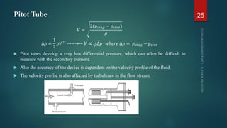 Pitot Tube
𝑉 =
2(𝑝𝑠𝑡𝑎𝑔 − 𝑝𝑠𝑡𝑎𝑡)
𝜌
∆𝑝 =
1
2
𝜌𝑉2 →→→→ 𝑉 ∝ ∆𝑝 𝑤ℎ𝑒𝑟𝑒 ∆𝑝 = 𝑝𝑠𝑡𝑎𝑔 − 𝑝𝑠𝑡𝑎𝑡
 Pitot tubes develop a very low differential pressure, which can often be difficult to
measure with the secondary element.
 Also the accuracy of the device is dependent on the velocity profile of the fluid.
 The velocity profile is also affected by turbulence in the flow stream.
25
 