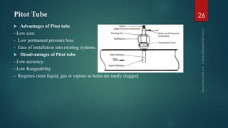 Pitot Tube
 Advantages of Pitot tube
- Low cost.
- Low permanent pressure loss.
- Ease of installation into existing systems.
 Disadvantages of Pitot tube
- Low accuracy.
- Low Rangeability.
- Requires clean liquid, gas or vapour as holes are easily clogged.
26
 