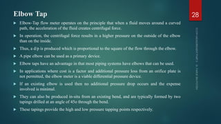 Elbow Tap
 Elbow-Tap flow meter operates on the principle that when a fluid moves around a curved
path, the acceleration of the fluid creates centrifugal force.
 In operation, the centrifugal force results in a higher pressure on the outside of the elbow
than on the inside.
 Thus, a d/p is produced which is proportional to the square of the flow through the elbow.
 A pipe elbow can be used as a primary device.
 Elbow taps have an advantage in that most piping systems have elbows that can be used.
 In applications where cost is a factor and additional pressure loss from an orifice plate is
not permitted, the elbow meter is a viable differential pressure device.
 If an existing elbow is used then no additional pressure drop occurs and the expense
involved is minimal.
 They can also be produced in-situ from an existing bend, and are typically formed by two
tapings drilled at an angle of 45o through the bend.
 These tapings provide the high and low pressure tapping points respectively.
28
 