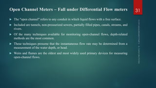 Open Channel Meters – Fall under Differential Flow meters
 The "open channel" refers to any conduit in which liquid flows with a free surface.
 Included are tunnels, non-pressurized sewers, partially filled pipes, canals, streams, and
rivers.
 Of the many techniques available for monitoring open-channel flows, depth-related
methods are the most common.
 These techniques presume that the instantaneous flow rate may be determined from a
measurement of the water depth, or head.
 Weirs and flumes are the oldest and most widely used primary devices for measuring
open-channel flows.
31
 