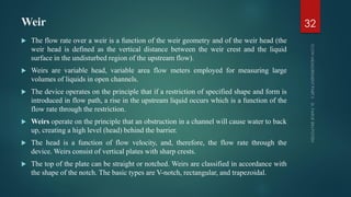 Weir
 The flow rate over a weir is a function of the weir geometry and of the weir head (the
weir head is defined as the vertical distance between the weir crest and the liquid
surface in the undisturbed region of the upstream flow).
 Weirs are variable head, variable area flow meters employed for measuring large
volumes of liquids in open channels.
 The device operates on the principle that if a restriction of specified shape and form is
introduced in flow path, a rise in the upstream liquid occurs which is a function of the
flow rate through the restriction.
 Weirs operate on the principle that an obstruction in a channel will cause water to back
up, creating a high level (head) behind the barrier.
 The head is a function of flow velocity, and, therefore, the flow rate through the
device. Weirs consist of vertical plates with sharp crests.
 The top of the plate can be straight or notched. Weirs are classified in accordance with
the shape of the notch. The basic types are V-notch, rectangular, and trapezoidal.
32
 