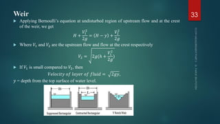 Weir
 Applying Bernoulli’s equation at undisturbed region of upstream flow and at the crest
of the weir, we get
𝐻 +
𝑉1
2
2𝑔
= 𝐻 − 𝑦 +
𝑉2
2
2𝑔
 Where 𝑉1 and 𝑉2 are the upstream flow and flow at the crest respectively
𝑉2 = 2𝑔(ℎ +
𝑉1
2
2𝑔
)
 If 𝑉1 is small compared to 𝑉2, then
𝑉𝑒𝑙𝑜𝑐𝑖𝑡𝑦 𝑜𝑓 𝑙𝑎𝑦𝑒𝑟 𝑜𝑓 𝑓𝑙𝑢𝑖𝑑 = 2𝑔𝑦,
𝑦 = depth from the top surface of water level.
33
 