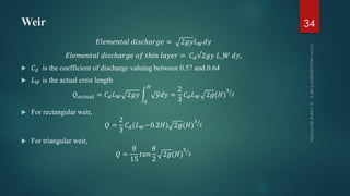 Weir
𝐸𝑙𝑒𝑚𝑒𝑛𝑡𝑎𝑙 𝑑𝑖𝑠𝑐ℎ𝑎𝑟𝑔𝑒 = 2𝑔𝑦𝐿 𝑊 𝑑𝑦
𝐸𝑙𝑒𝑚𝑒𝑛𝑡𝑎𝑙 𝑑𝑖𝑠𝑐ℎ𝑎𝑟𝑔𝑒 𝑜𝑓 𝑡ℎ𝑖𝑛 𝑙𝑎𝑦𝑒𝑟 = 𝐶 𝑑√2𝑔𝑦 𝐿_𝑊 𝑑𝑦,
 𝐶 𝑑 is the coefficient of discharge valuing between 0.57 and 0.64
 𝐿 𝑊 is the actual crest length
𝑄 𝑎𝑐𝑡𝑢𝑎𝑙 = 𝐶 𝑑 𝐿 𝑊 2𝑔𝑦
0
𝐻
𝑦𝑑𝑦 =
2
3
𝐶 𝑑 𝐿 𝑊 2𝑔(𝐻)
3
2
 For rectangular weir,
𝑄 =
2
3
𝐶 𝑑(𝐿 𝑊−0.2𝐻) 2𝑔(𝐻)
3
2
 For triangular weir,
𝑄 =
8
15
𝑡𝑎𝑛
𝜃
2
2𝑔(𝐻)
5
2
34
 