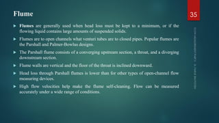 Flume
 Flumes are generally used when head loss must be kept to a minimum, or if the
flowing liquid contains large amounts of suspended solids.
 Flumes are to open channels what venturi tubes are to closed pipes. Popular flumes are
the Parshall and Palmer-Bowlus designs.
 The Parshall flume consists of a converging upstream section, a throat, and a diverging
downstream section.
 Flume walls are vertical and the floor of the throat is inclined downward.
 Head loss through Parshall flumes is lower than for other types of open-channel flow
measuring devices.
 High flow velocities help make the flume self-cleaning. Flow can be measured
accurately under a wide range of conditions.
35
 