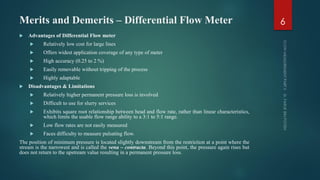 Merits and Demerits – Differential Flow Meter
 Advantages of Differential Flow meter
 Relatively low cost for large lines
 Offers widest application coverage of any type of meter
 High accuracy (0.25 to 2 %)
 Easily removable without tripping of the process
 Highly adaptable
 Disadvantages & Limitations
 Relatively higher permanent pressure loss is involved
 Difficult to use for slurry services
 Exhibits square root relationship between head and flow rate, rather than linear characteristics,
which limits the usable flow range ability to a 3:1 to 5:1 range.
 Low flow rates are not easily measured
 Faces difficulty to measure pulsating flow.
The position of minimum pressure is located slightly downstream from the restriction at a point where the
stream is the narrowest and is called the vena – contracta. Beyond this point, the pressure again rises but
does not return to the upstream value resulting in a permanent pressure loss.
6
 
