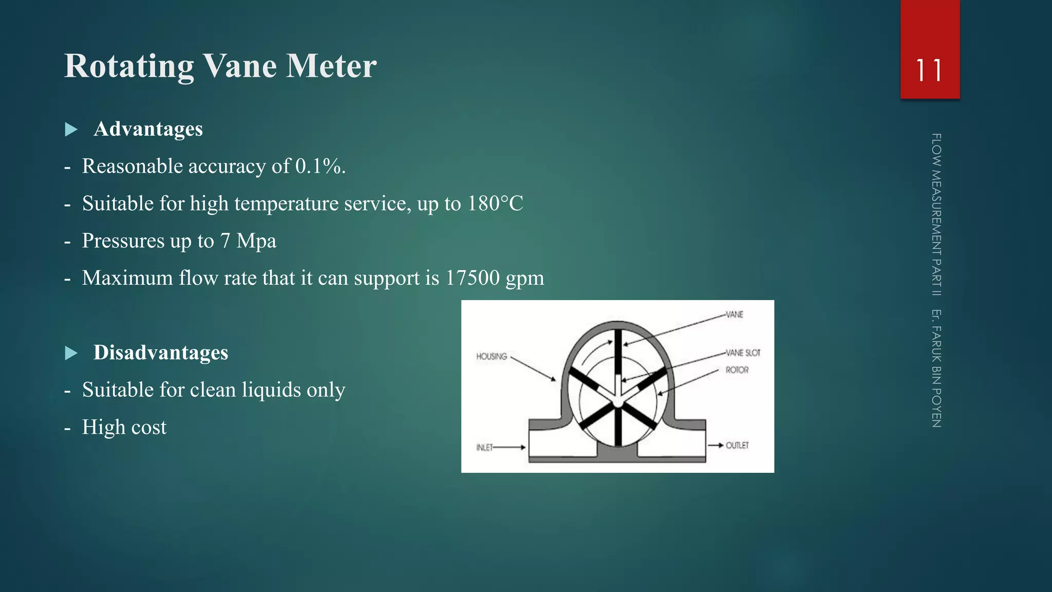 Rotating Vane Meter
 Advantages
- Reasonable accuracy of 0.1%.
- Suitable for high temperature service, up to 180°C
- Pressures up to 7 Mpa
- Maximum flow rate that it can support is 17500 gpm
 Disadvantages
- Suitable for clean liquids only
- High cost
11
 