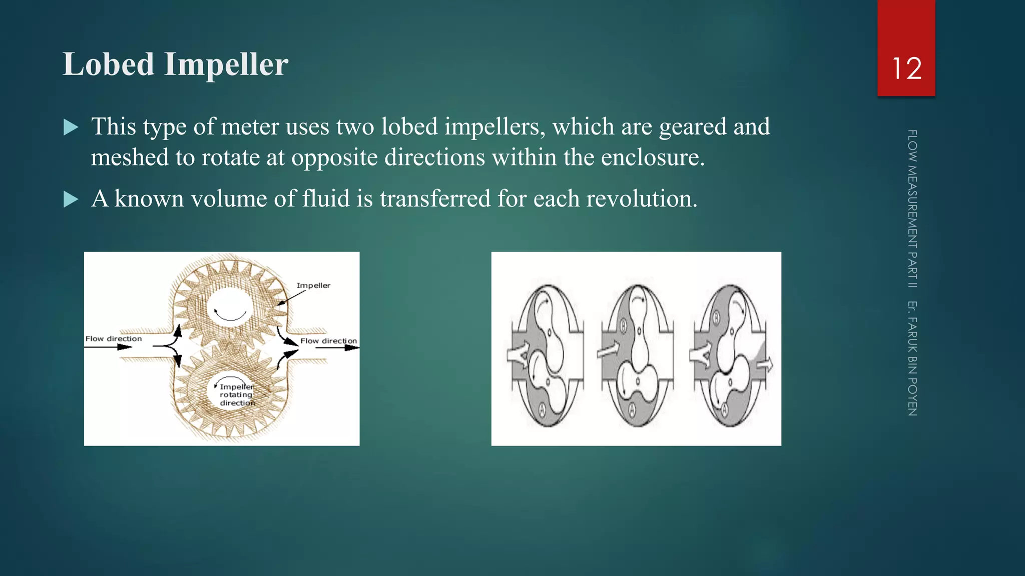 Lobed Impeller
 This type of meter uses two lobed impellers, which are geared and
meshed to rotate at opposite directions within the enclosure.
 A known volume of fluid is transferred for each revolution.
12
 