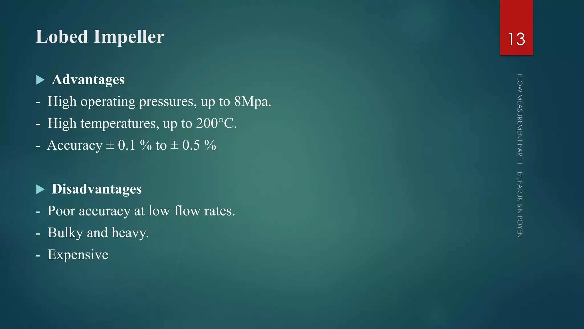 Lobed Impeller
 Advantages
- High operating pressures, up to 8Mpa.
- High temperatures, up to 200°C.
- Accuracy ± 0.1 % to ± 0.5 %
 Disadvantages
- Poor accuracy at low flow rates.
- Bulky and heavy.
- Expensive
13
 