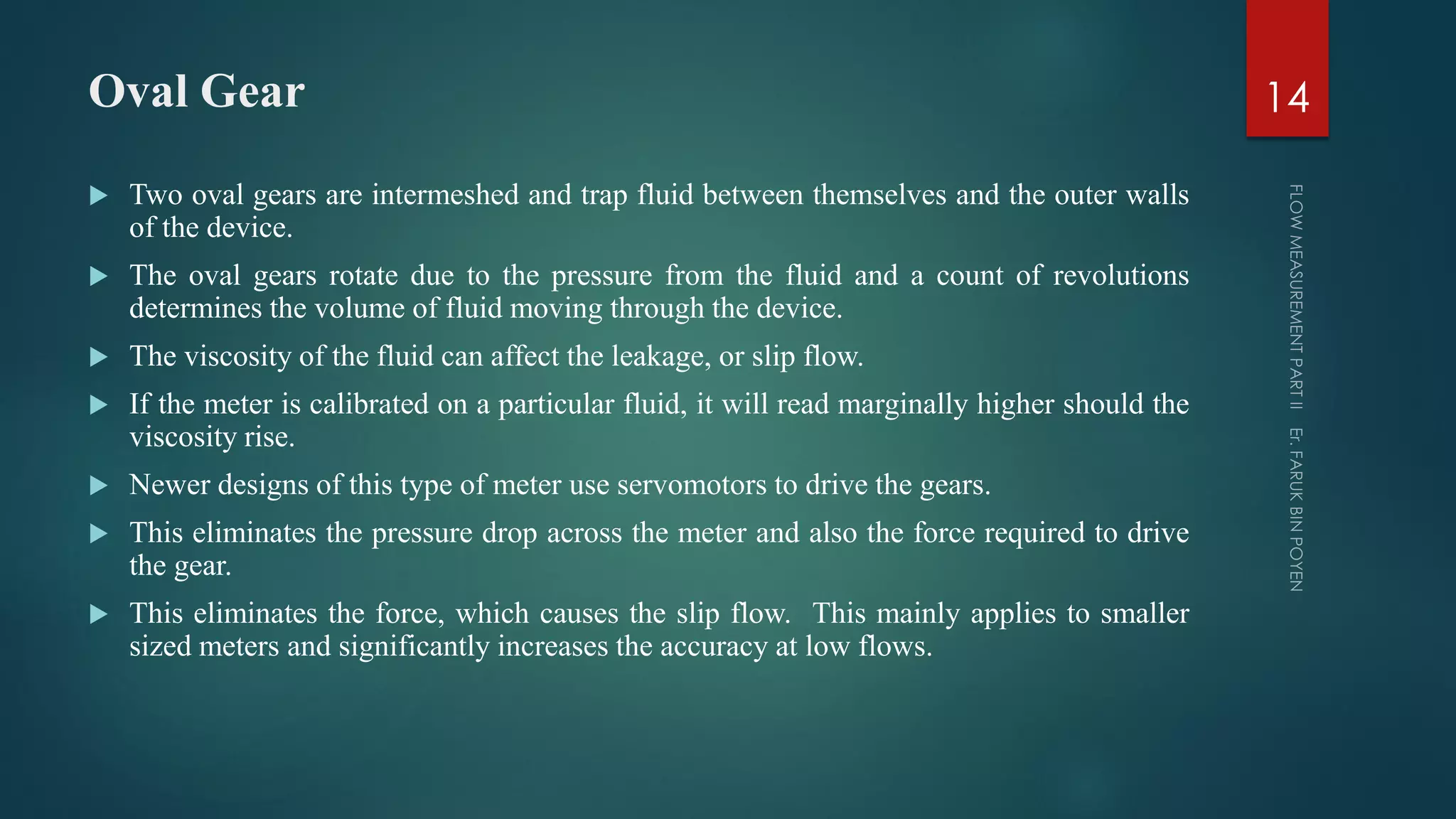 Oval Gear
 Two oval gears are intermeshed and trap fluid between themselves and the outer walls
of the device.
 The oval gears rotate due to the pressure from the fluid and a count of revolutions
determines the volume of fluid moving through the device.
 The viscosity of the fluid can affect the leakage, or slip flow.
 If the meter is calibrated on a particular fluid, it will read marginally higher should the
viscosity rise.
 Newer designs of this type of meter use servomotors to drive the gears.
 This eliminates the pressure drop across the meter and also the force required to drive
the gear.
 This eliminates the force, which causes the slip flow. This mainly applies to smaller
sized meters and significantly increases the accuracy at low flows.
14
 