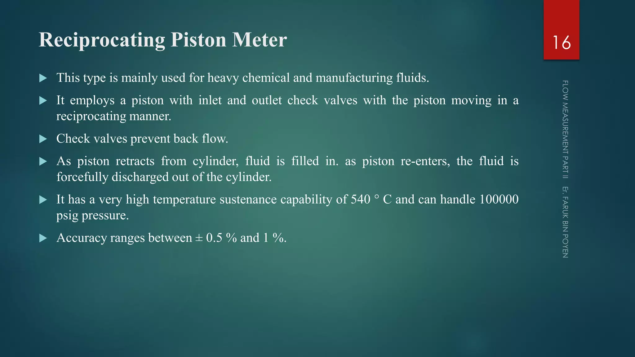 Reciprocating Piston Meter
 This type is mainly used for heavy chemical and manufacturing fluids.
 It employs a piston with inlet and outlet check valves with the piston moving in a
reciprocating manner.
 Check valves prevent back flow.
 As piston retracts from cylinder, fluid is filled in. as piston re-enters, the fluid is
forcefully discharged out of the cylinder.
 It has a very high temperature sustenance capability of 540 ° C and can handle 100000
psig pressure.
 Accuracy ranges between ± 0.5 % and 1 %.
16
 