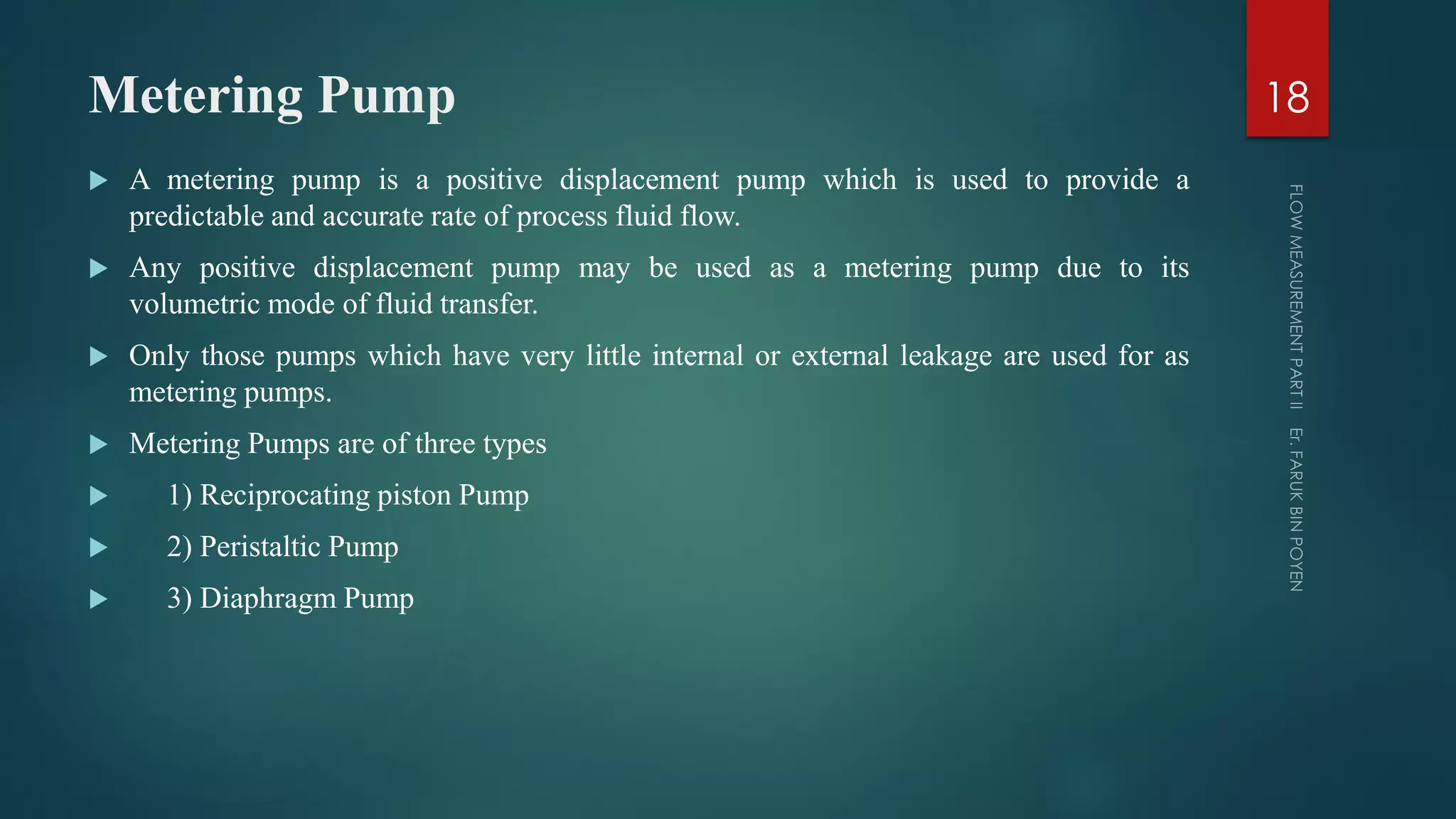 Metering Pump
 A metering pump is a positive displacement pump which is used to provide a
predictable and accurate rate of process fluid flow.
 Any positive displacement pump may be used as a metering pump due to its
volumetric mode of fluid transfer.
 Only those pumps which have very little internal or external leakage are used for as
metering pumps.
 Metering Pumps are of three types
 1) Reciprocating piston Pump
 2) Peristaltic Pump
 3) Diaphragm Pump
18
 