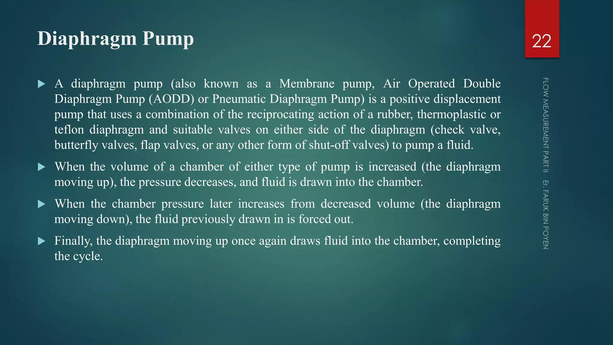 Diaphragm Pump
 A diaphragm pump (also known as a Membrane pump, Air Operated Double
Diaphragm Pump (AODD) or Pneumatic Diaphragm Pump) is a positive displacement
pump that uses a combination of the reciprocating action of a rubber, thermoplastic or
teflon diaphragm and suitable valves on either side of the diaphragm (check valve,
butterfly valves, flap valves, or any other form of shut-off valves) to pump a fluid.
 When the volume of a chamber of either type of pump is increased (the diaphragm
moving up), the pressure decreases, and fluid is drawn into the chamber.
 When the chamber pressure later increases from decreased volume (the diaphragm
moving down), the fluid previously drawn in is forced out.
 Finally, the diaphragm moving up once again draws fluid into the chamber, completing
the cycle.
22
 