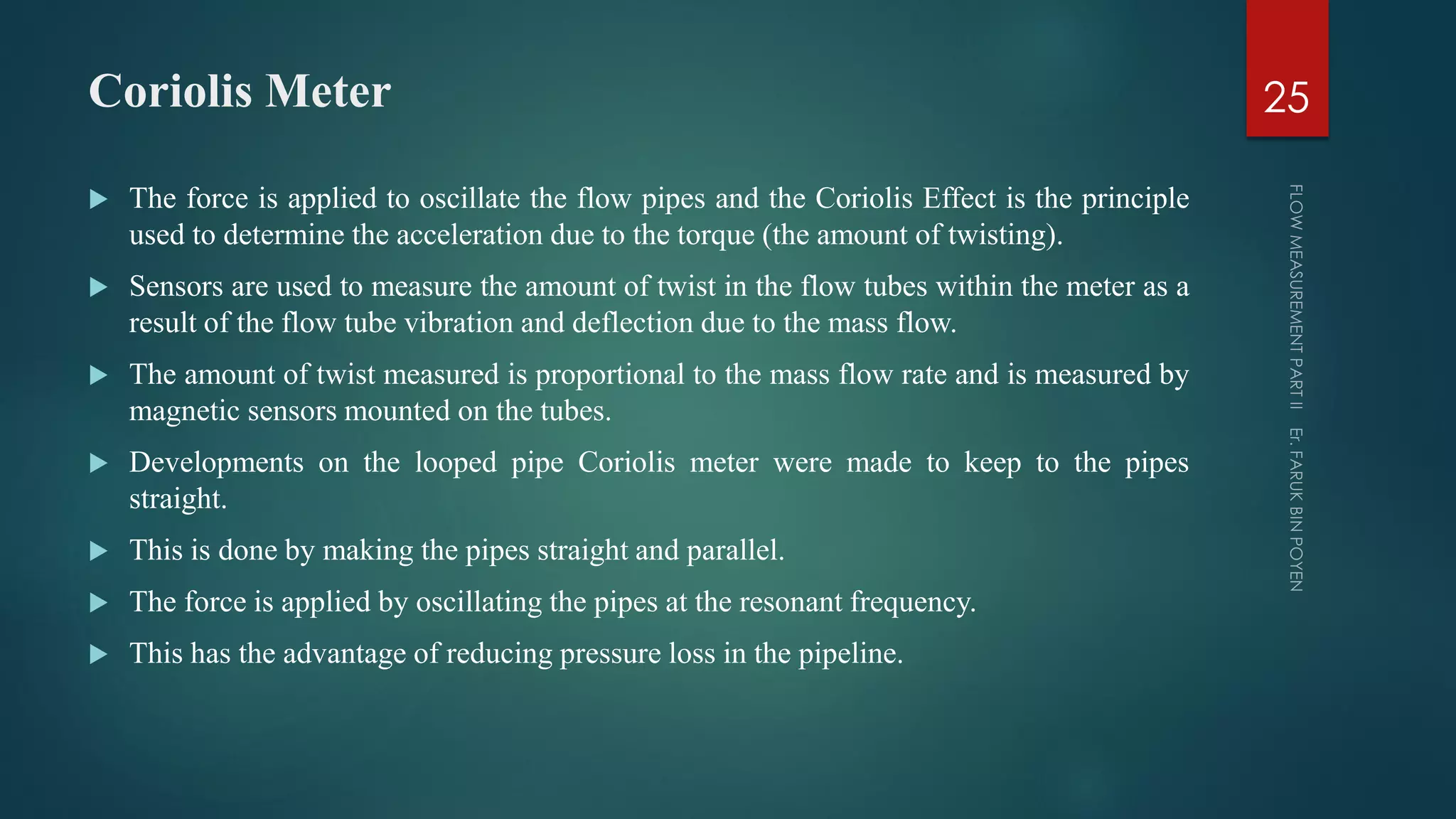 Coriolis Meter
 The force is applied to oscillate the flow pipes and the Coriolis Effect is the principle
used to determine the acceleration due to the torque (the amount of twisting).
 Sensors are used to measure the amount of twist in the flow tubes within the meter as a
result of the flow tube vibration and deflection due to the mass flow.
 The amount of twist measured is proportional to the mass flow rate and is measured by
magnetic sensors mounted on the tubes.
 Developments on the looped pipe Coriolis meter were made to keep to the pipes
straight.
 This is done by making the pipes straight and parallel.
 The force is applied by oscillating the pipes at the resonant frequency.
 This has the advantage of reducing pressure loss in the pipeline.
25
 