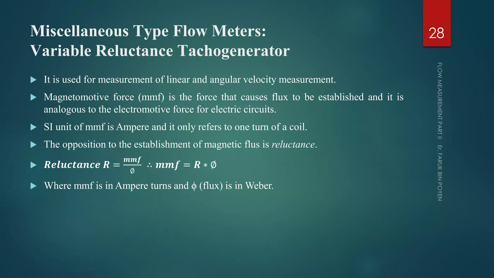 Miscellaneous Type Flow Meters:
Variable Reluctance Tachogenerator
 It is used for measurement of linear and angular velocity measurement.
 Magnetomotive force (mmf) is the force that causes flux to be established and it is
analogous to the electromotive force for electric circuits.
 SI unit of mmf is Ampere and it only refers to one turn of a coil.
 The opposition to the establishment of magnetic flus is reluctance.
 𝑹𝒆𝒍𝒖𝒄𝒕𝒂𝒏𝒄𝒆 𝑹 =
𝒎𝒎𝒇
∅
∴ 𝒎𝒎𝒇 = 𝑹 ∗ ∅
 Where mmf is in Ampere turns and ϕ (flux) is in Weber.
28
 