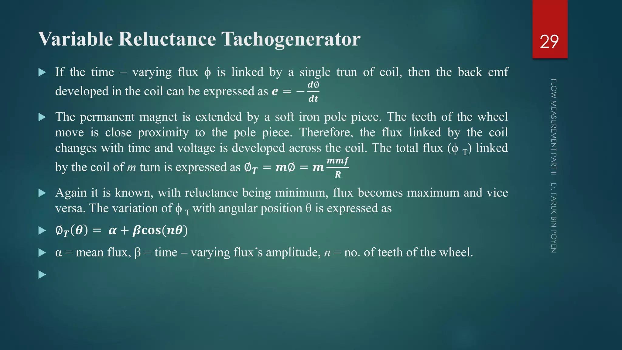 Variable Reluctance Tachogenerator
 If the time – varying flux ϕ is linked by a single trun of coil, then the back emf
developed in the coil can be expressed as 𝒆 = −
𝒅∅
𝒅𝒕
 The permanent magnet is extended by a soft iron pole piece. The teeth of the wheel
move is close proximity to the pole piece. Therefore, the flux linked by the coil
changes with time and voltage is developed across the coil. The total flux (ϕ T) linked
by the coil of m turn is expressed as ∅ 𝑻 = 𝒎∅ = 𝒎
𝒎𝒎𝒇
𝑹
 Again it is known, with reluctance being minimum, flux becomes maximum and vice
versa. The variation of ϕ T with angular position θ is expressed as
 ∅ 𝑻 𝜽 = 𝜶 + 𝜷𝐜𝐨𝐬(𝒏𝜽)
 α = mean flux, β = time – varying flux’s amplitude, n = no. of teeth of the wheel.

29
 