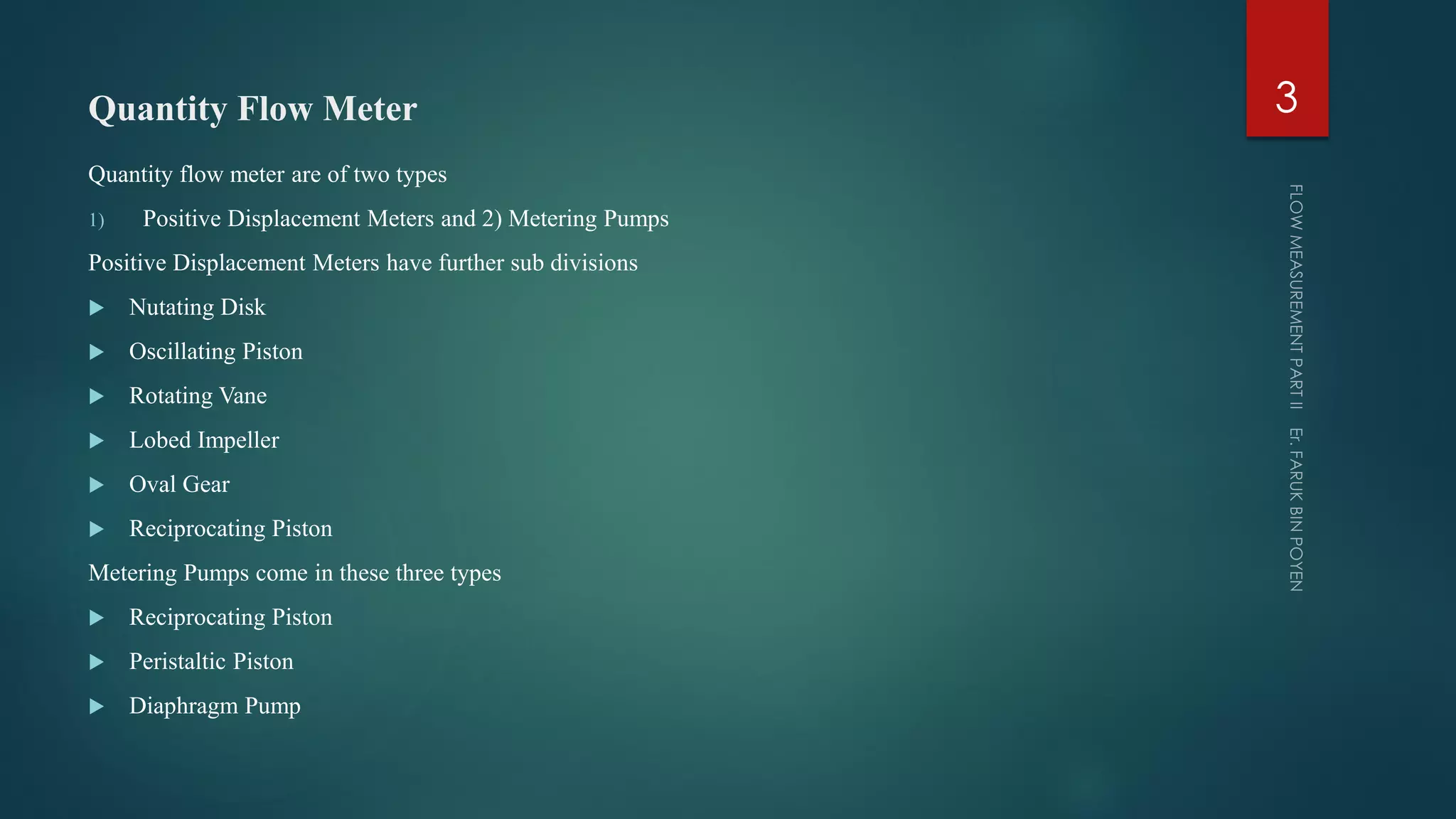 Quantity Flow Meter
Quantity flow meter are of two types
1) Positive Displacement Meters and 2) Metering Pumps
Positive Displacement Meters have further sub divisions
 Nutating Disk
 Oscillating Piston
 Rotating Vane
 Lobed Impeller
 Oval Gear
 Reciprocating Piston
Metering Pumps come in these three types
 Reciprocating Piston
 Peristaltic Piston
 Diaphragm Pump
3
 
