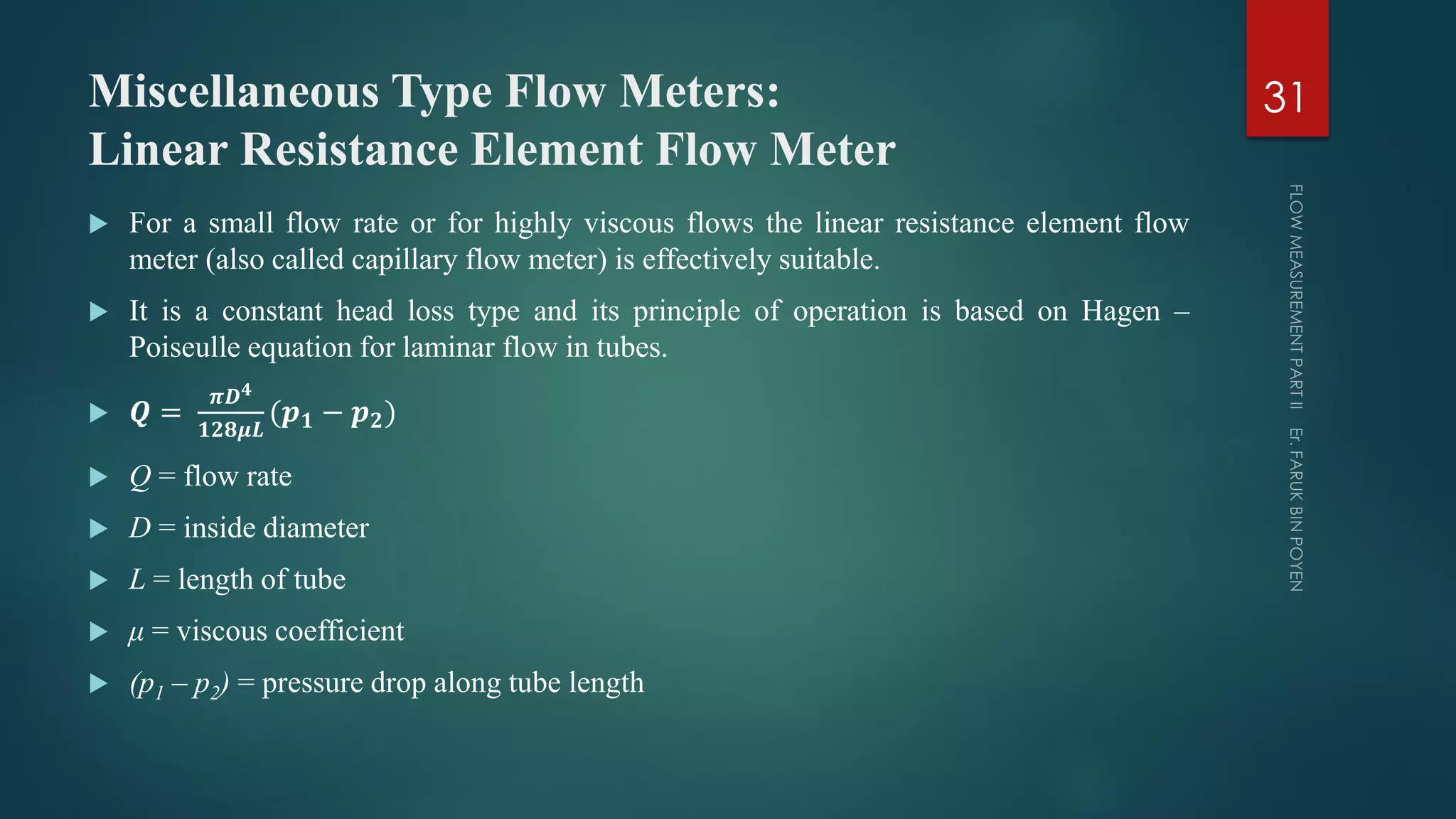 Miscellaneous Type Flow Meters:
Linear Resistance Element Flow Meter
 For a small flow rate or for highly viscous flows the linear resistance element flow
meter (also called capillary flow meter) is effectively suitable.
 It is a constant head loss type and its principle of operation is based on Hagen –
Poiseulle equation for laminar flow in tubes.
 𝑸 =
𝝅𝑫 𝟒
𝟏𝟐𝟖𝝁𝑳
(𝒑 𝟏 − 𝒑 𝟐)
 Q = flow rate
 D = inside diameter
 L = length of tube
 μ = viscous coefficient
 (p1 – p2) = pressure drop along tube length
31
 