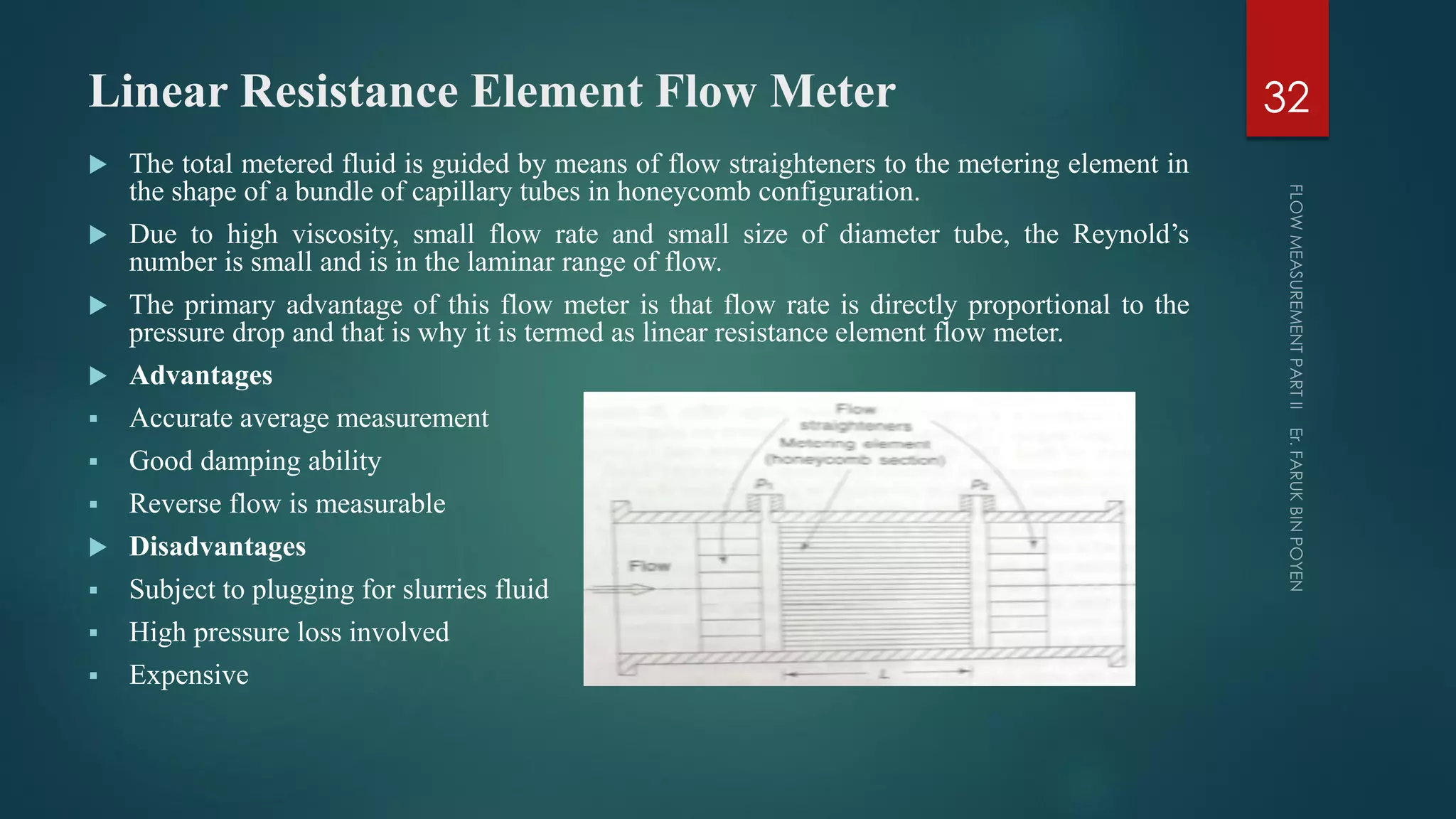 Linear Resistance Element Flow Meter
 The total metered fluid is guided by means of flow straighteners to the metering element in
the shape of a bundle of capillary tubes in honeycomb configuration.
 Due to high viscosity, small flow rate and small size of diameter tube, the Reynold’s
number is small and is in the laminar range of flow.
 The primary advantage of this flow meter is that flow rate is directly proportional to the
pressure drop and that is why it is termed as linear resistance element flow meter.
 Advantages
 Accurate average measurement
 Good damping ability
 Reverse flow is measurable
 Disadvantages
 Subject to plugging for slurries fluid
 High pressure loss involved
 Expensive
32
 