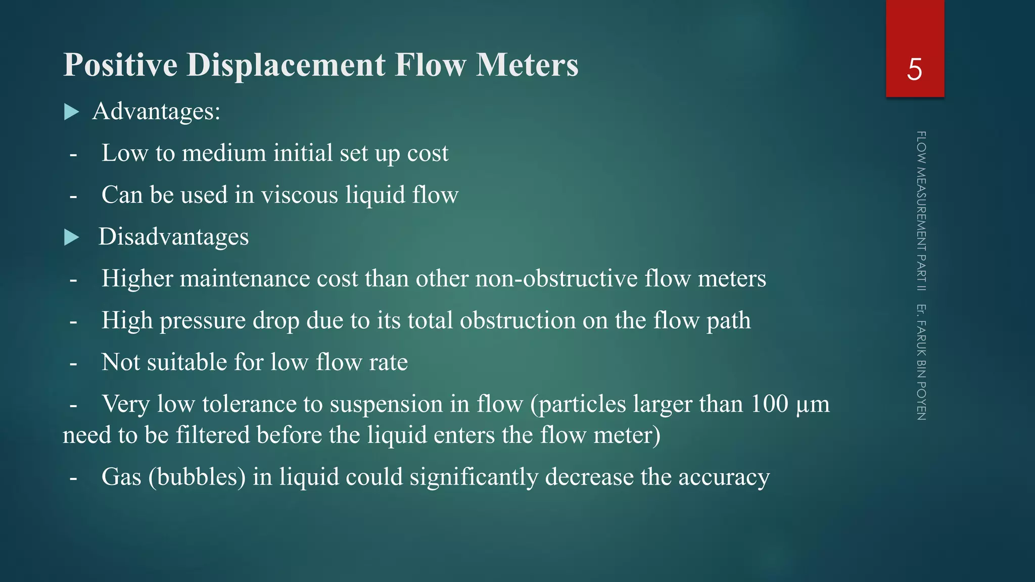 Positive Displacement Flow Meters
 Advantages:
- Low to medium initial set up cost
- Can be used in viscous liquid flow
 Disadvantages
- Higher maintenance cost than other non-obstructive flow meters
- High pressure drop due to its total obstruction on the flow path
- Not suitable for low flow rate
- Very low tolerance to suspension in flow (particles larger than 100 µm
need to be filtered before the liquid enters the flow meter)
- Gas (bubbles) in liquid could significantly decrease the accuracy
5
 