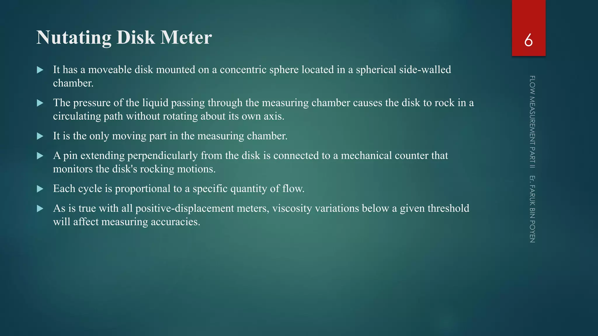 Nutating Disk Meter
 It has a moveable disk mounted on a concentric sphere located in a spherical side-walled
chamber.
 The pressure of the liquid passing through the measuring chamber causes the disk to rock in a
circulating path without rotating about its own axis.
 It is the only moving part in the measuring chamber.
 A pin extending perpendicularly from the disk is connected to a mechanical counter that
monitors the disk's rocking motions.
 Each cycle is proportional to a specific quantity of flow.
 As is true with all positive-displacement meters, viscosity variations below a given threshold
will affect measuring accuracies.
6
 