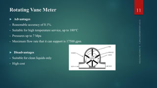 Rotating Vane Meter
 Advantages
- Reasonable accuracy of 0.1%.
- Suitable for high temperature service, up to 180°C
- Pressures up to 7 Mpa
- Maximum flow rate that it can support is 17500 gpm
 Disadvantages
- Suitable for clean liquids only
- High cost
11
 