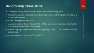 Reciprocating Piston Meter
 This type is mainly used for heavy chemical and manufacturing fluids.
 It employs a piston with inlet and outlet check valves with the piston moving in a
reciprocating manner.
 Check valves prevent back flow.
 As piston retracts from cylinder, fluid is filled in. as piston re-enters, the fluid is
forcefully discharged out of the cylinder.
 It has a very high temperature sustenance capability of 540 ° C and can handle 100000
psig pressure.
 Accuracy ranges between ± 0.5 % and 1 %.
16
 