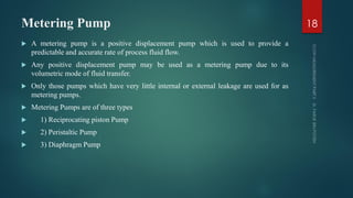 Metering Pump
 A metering pump is a positive displacement pump which is used to provide a
predictable and accurate rate of process fluid flow.
 Any positive displacement pump may be used as a metering pump due to its
volumetric mode of fluid transfer.
 Only those pumps which have very little internal or external leakage are used for as
metering pumps.
 Metering Pumps are of three types
 1) Reciprocating piston Pump
 2) Peristaltic Pump
 3) Diaphragm Pump
18
 