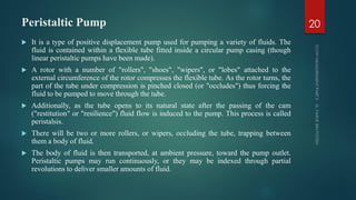 Peristaltic Pump
 It is a type of positive displacement pump used for pumping a variety of fluids. The
fluid is contained within a flexible tube fitted inside a circular pump casing (though
linear peristaltic pumps have been made).
 A rotor with a number of "rollers", "shoes", "wipers", or "lobes" attached to the
external circumference of the rotor compresses the flexible tube. As the rotor turns, the
part of the tube under compression is pinched closed (or "occludes") thus forcing the
fluid to be pumped to move through the tube.
 Additionally, as the tube opens to its natural state after the passing of the cam
("restitution" or "resilience") fluid flow is induced to the pump. This process is called
peristalsis.
 There will be two or more rollers, or wipers, occluding the tube, trapping between
them a body of fluid.
 The body of fluid is then transported, at ambient pressure, toward the pump outlet.
Peristaltic pumps may run continuously, or they may be indexed through partial
revolutions to deliver smaller amounts of fluid.
20
 