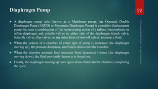 Diaphragm Pump
 A diaphragm pump (also known as a Membrane pump, Air Operated Double
Diaphragm Pump (AODD) or Pneumatic Diaphragm Pump) is a positive displacement
pump that uses a combination of the reciprocating action of a rubber, thermoplastic or
teflon diaphragm and suitable valves on either side of the diaphragm (check valve,
butterfly valves, flap valves, or any other form of shut-off valves) to pump a fluid.
 When the volume of a chamber of either type of pump is increased (the diaphragm
moving up), the pressure decreases, and fluid is drawn into the chamber.
 When the chamber pressure later increases from decreased volume (the diaphragm
moving down), the fluid previously drawn in is forced out.
 Finally, the diaphragm moving up once again draws fluid into the chamber, completing
the cycle.
22
 