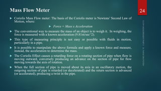 Mass Flow Meter
 Coriolis Mass Flow meter: The basis of the Coriolis meter is Newtons’ Second Law of
Motion, where:
 Force = Mass x Acceleration
 The conventional way to measure the mass of an object is to weigh it. In weighing, the
force is measured with a known acceleration (9.81m/sec^2).
 This type of measuring principle is not easy or possible with fluids in motion,
particularly in a pipe.
 It is possible to manipulate the above formula and apply a known force and measure,
instead, the acceleration to determine the mass.
 The Coriolis Effect causes a retarding force on a rotating section of pipe when flow is
moving outward, conversely producing an advance on the section of pipe for flow
moving towards the axis of rotation.
 When the full section of pipe is moved about its axis in an oscillatory motion, the
outgoing section of pipe is retarded (or decelerated) and the return section is advanced
(or accelerated), producing a twist in the pipe.
24
 