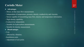 Coriolis Meter
 Advantages
- Direct, in-line mass flow measurement.
- Independent of temperature, pressure, density, conductivity and viscosity.
- Sensor capable of transmitting mass flow, density and temperature information.
- High density capability.
- Conductivity independent.
- Suitable for hydrocarbon measurements.
- Suitable for density measurement.
 Disadvantages
- Cost.
- Affected by vibration.
- Installation costs.
- Adjustment of zero point.
27
 