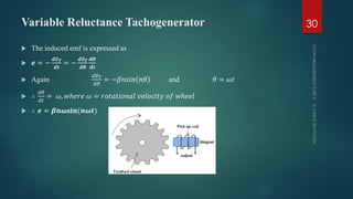 Variable Reluctance Tachogenerator
 The induced emf is expressed as
 𝒆 = −
𝒅∅ 𝑻
𝒅𝒕
= −
𝒅∅ 𝑻
𝒅𝜽
𝒅𝜽
𝒅𝒕
 Again
𝑑∅ 𝑇
𝑑𝜃
= −𝛽𝑛𝑠𝑖𝑛 𝑛𝜃 and 𝜃 = 𝜔𝑡
 ∴
𝑑𝜃
𝑑𝑡
= 𝜔, 𝑤ℎ𝑒𝑟𝑒 𝜔 = 𝑟𝑜𝑡𝑎𝑡𝑖𝑜𝑛𝑎𝑙 𝑣𝑒𝑙𝑜𝑐𝑖𝑡𝑦 𝑜𝑓 𝑤ℎ𝑒𝑒𝑙
 ∴ 𝒆 = 𝜷𝒏𝝎𝐬𝐢𝐧(𝒏𝝎𝒕)
30
 