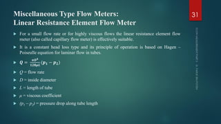 Miscellaneous Type Flow Meters:
Linear Resistance Element Flow Meter
 For a small flow rate or for highly viscous flows the linear resistance element flow
meter (also called capillary flow meter) is effectively suitable.
 It is a constant head loss type and its principle of operation is based on Hagen –
Poiseulle equation for laminar flow in tubes.
 𝑸 =
𝝅𝑫 𝟒
𝟏𝟐𝟖𝝁𝑳
(𝒑 𝟏 − 𝒑 𝟐)
 Q = flow rate
 D = inside diameter
 L = length of tube
 μ = viscous coefficient
 (p1 – p2) = pressure drop along tube length
31
 