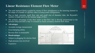 Linear Resistance Element Flow Meter
 The total metered fluid is guided by means of flow straighteners to the metering element in
the shape of a bundle of capillary tubes in honeycomb configuration.
 Due to high viscosity, small flow rate and small size of diameter tube, the Reynold’s
number is small and is in the laminar range of flow.
 The primary advantage of this flow meter is that flow rate is directly proportional to the
pressure drop and that is why it is termed as linear resistance element flow meter.
 Advantages
 Accurate average measurement
 Good damping ability
 Reverse flow is measurable
 Disadvantages
 Subject to plugging for slurries fluid
 High pressure loss involved
 Expensive
32
 