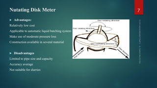 Nutating Disk Meter
 Advantages:
Relatively low cost
Applicable to automatic liquid batching system
Make use of moderate pressure loss
Construction available in several material
 Disadvantages
Limited to pipe size and capacity
Accuracy average
Not suitable for slurries
7
 