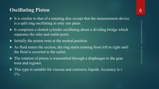 Oscillating Piston
 It is similar to that of a nutating disc except that the measurement device
is a split ring oscillating in only one plain.
 It comprises a slotted cylinder oscillating about a dividing bridge which
separates the inlet and outlet ports.
 Initially the piston rests at the neutral position.
 As fluid enters the section, the ring starts rotating from left to right until
the fluid is escorted to the outlet.
 The rotation of piston is transmitted through a diaphragm to the gear
train and register.
 This type is suitable for viscous and corrosive liquids. Accuracy is ±
1%.
8
 