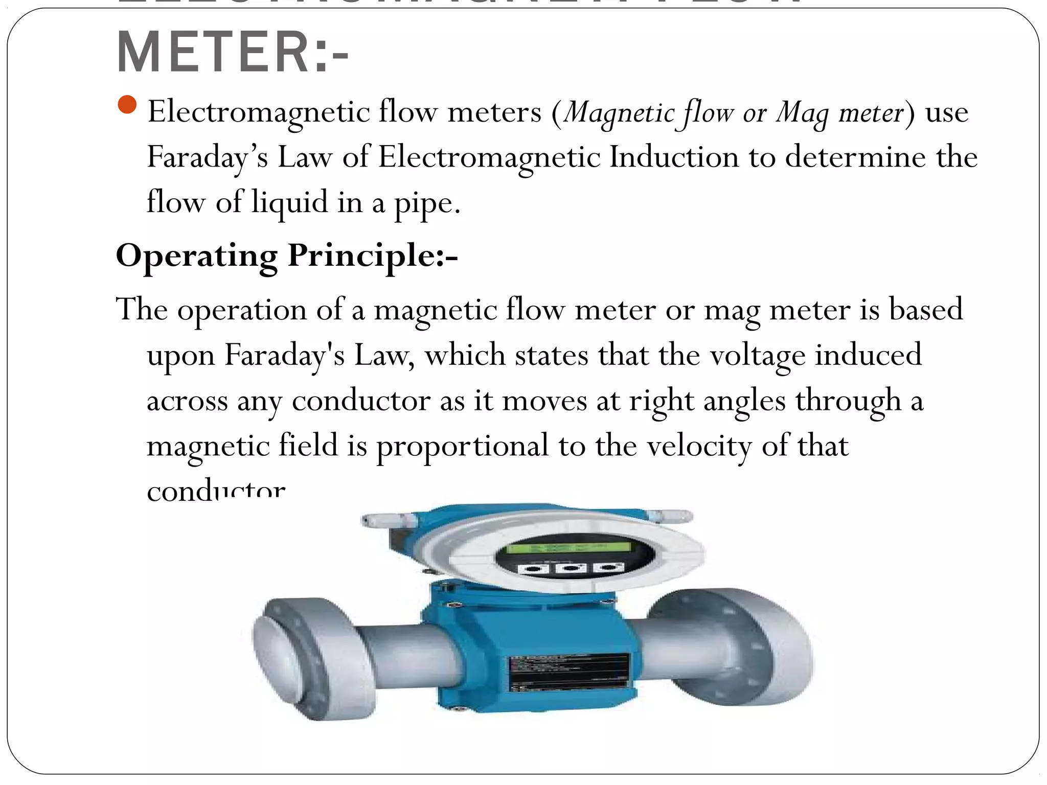 ELECTROMAGNETI FLOW
METER:-
Electromagnetic flow meters (Magnetic flow or Mag meter) use
Faraday’s Law of Electromagnetic Induction to determine the
flow of liquid in a pipe.
Operating Principle:-
The operation of a magnetic flow meter or mag meter is based
upon Faraday's Law, which states that the voltage induced
across any conductor as it moves at right angles through a
magnetic field is proportional to the velocity of that
conductor.
 