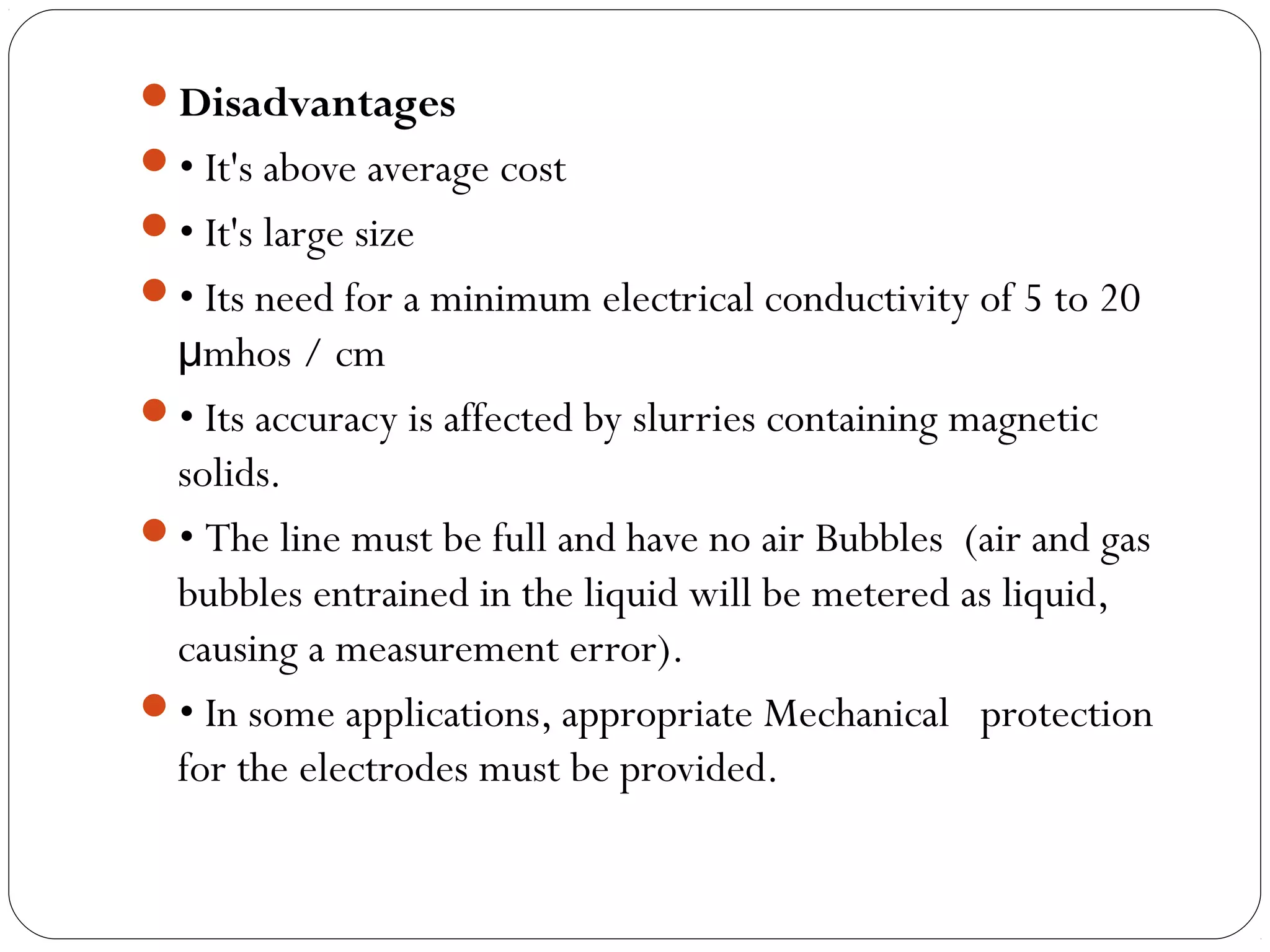 Disadvantages
• It's above average cost
• It's large size
• Its need for a minimum electrical conductivity of 5 to 20
mhos / cmμ
• Its accuracy is affected by slurries containing magnetic
solids.
• The line must be full and have no air Bubbles (air and gas
bubbles entrained in the liquid will be metered as liquid,
causing a measurement error).
• In some applications, appropriate Mechanical protection
for the electrodes must be provided.
 