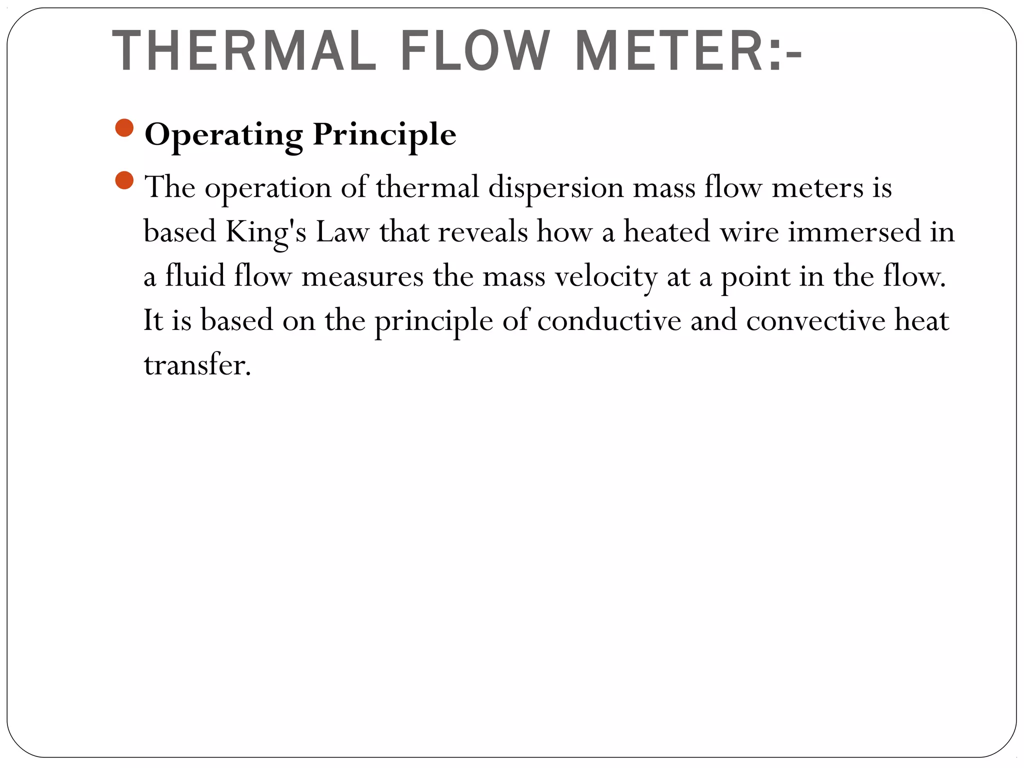 THERMAL FLOW METER:-
Operating Principle
The operation of thermal dispersion mass flow meters is
based King's Law that reveals how a heated wire immersed in
a fluid flow measures the mass velocity at a point in the flow.
It is based on the principle of conductive and convective heat
transfer.
 