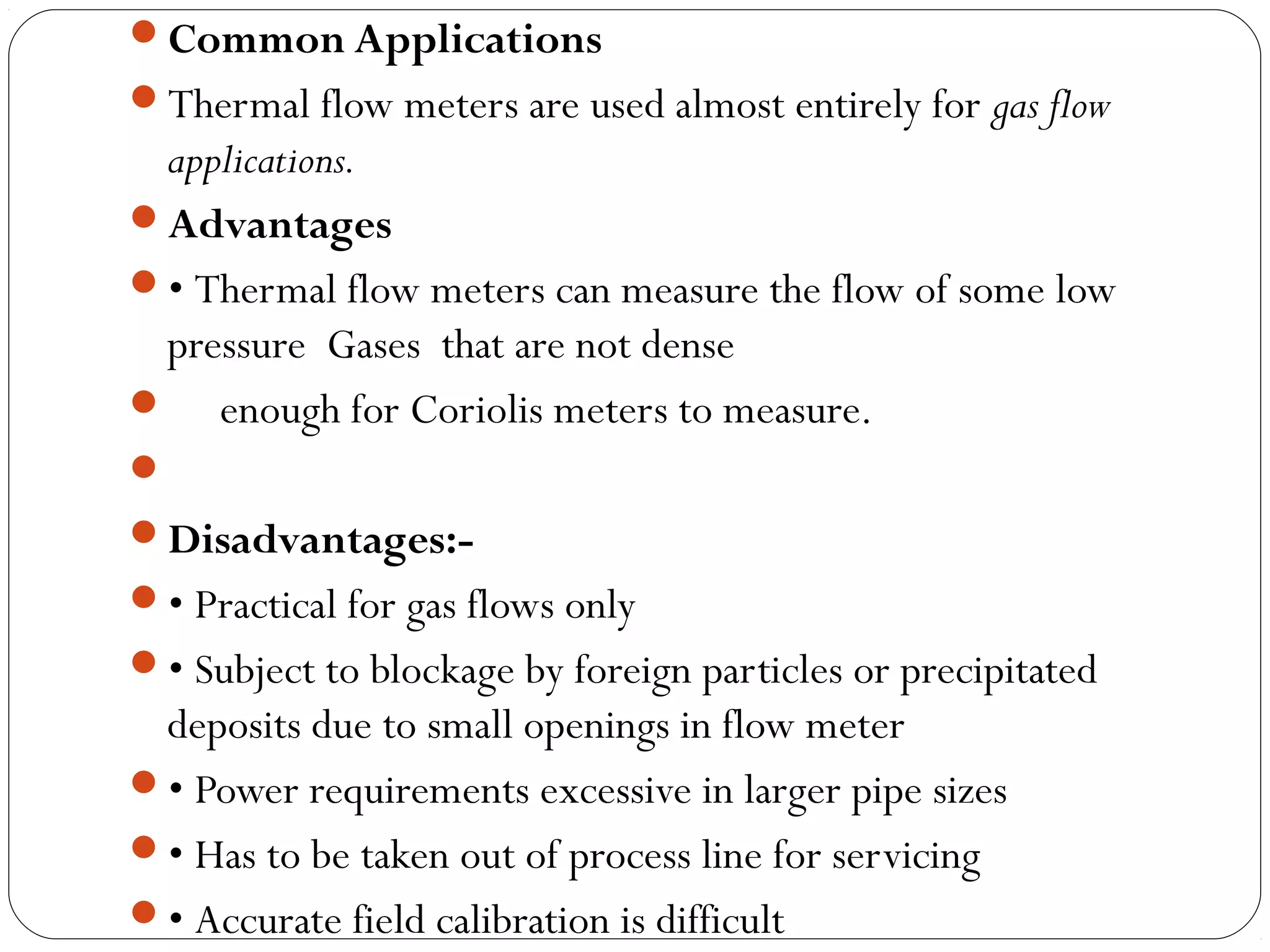 Common Applications
Thermal flow meters are used almost entirely for gas flow
applications.
Advantages
• Thermal flow meters can measure the flow of some low
pressure Gases that are not dense
 enough for Coriolis meters to measure.
 
Disadvantages:-
• Practical for gas flows only
• Subject to blockage by foreign particles or precipitated
deposits due to small openings in flow meter
• Power requirements excessive in larger pipe sizes
• Has to be taken out of process line for servicing
• Accurate field calibration is difficult
 