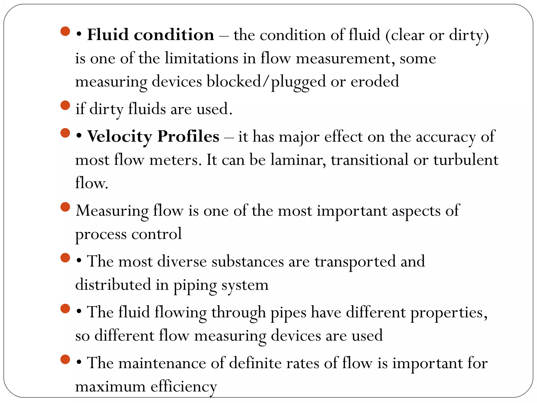 • Fluid condition – the condition of fluid (clear or dirty)
is one of the limitations in flow measurement, some
measuring devices blocked/plugged or eroded
if dirty fluids are used.
• Velocity Profiles – it has major effect on the accuracy of
most flow meters. It can be laminar, transitional or turbulent
flow.
Measuring flow is one of the most important aspects of
process control
• The most diverse substances are transported and
distributed in piping system
• The fluid flowing through pipes have different properties,
so different flow measuring devices are used
• The maintenance of definite rates of flow is important for
maximum efficiency
 