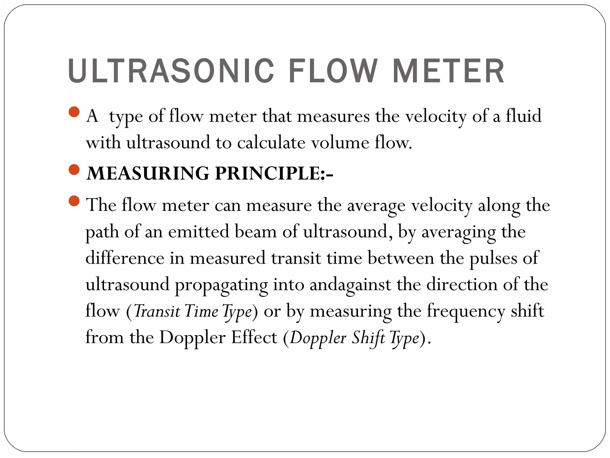 ULTRASONIC FLOW METER
A type of flow meter that measures the velocity of a fluid
with ultrasound to calculate volume flow.
MEASURING PRINCIPLE:-
The flow meter can measure the average velocity along the
path of an emitted beam of ultrasound, by averaging the
difference in measured transit time between the pulses of
ultrasound propagating into andagainst the direction of the
flow (TransitTimeType) or by measuring the frequency shift
from the Doppler Effect (Doppler ShiftType).
 