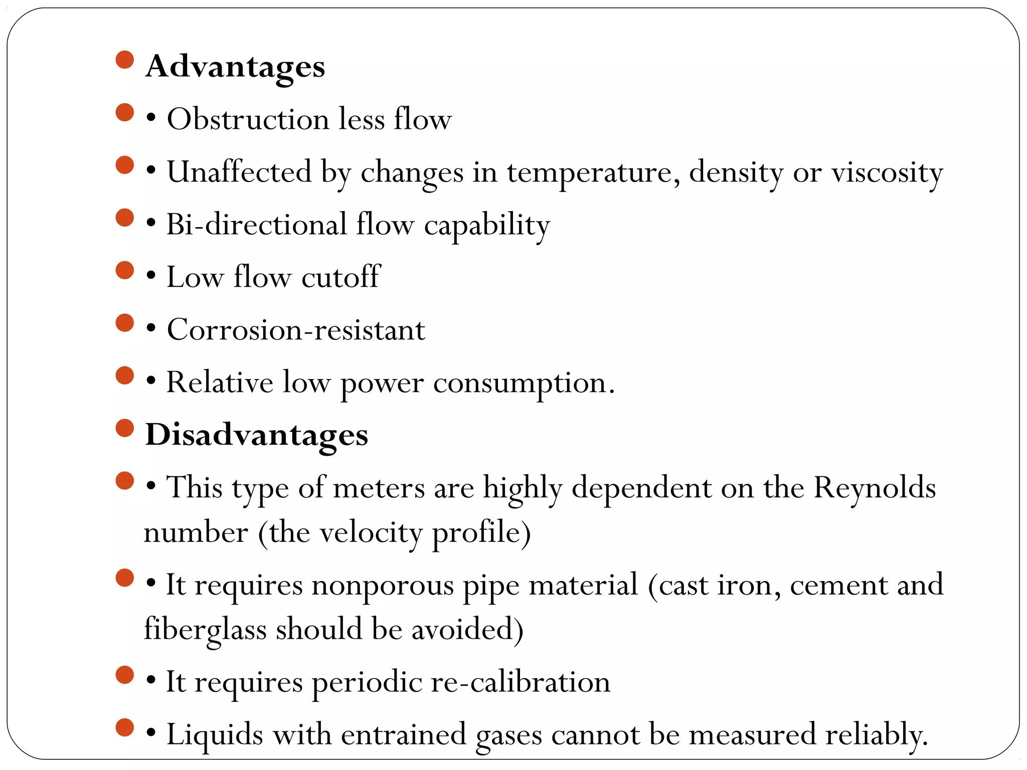 Advantages
• Obstruction less flow
• Unaffected by changes in temperature, density or viscosity
• Bi-directional flow capability
• Low flow cutoff
• Corrosion-resistant
• Relative low power consumption.
Disadvantages
• This type of meters are highly dependent on the Reynolds
number (the velocity profile)
• It requires nonporous pipe material (cast iron, cement and
fiberglass should be avoided)
• It requires periodic re-calibration
• Liquids with entrained gases cannot be measured reliably.
 