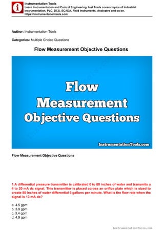 Instrumentation Tools
Learn Instrumentation and Control Engineering. Inst Tools covers topics of Industrial
Instrumentation, PLC, DCS, SCADA, Field Instruments, Analyzers and so on.
https://instrumentationtools.com
Author: Instrumentation Tools
Categories: Multiple Choice Questions
Flow Measurement Objective Questions
Flow Measurement Objective Questions
1.A differential pressure transmitter is calibrated 0 to 80 inches of water and transmits a
4 to 20 mA dc signal. This transmitter is placed across an orifice plate which is sized to
create 80 inches of water differential 6 gallons per minute. What is the flow rate when the
signal is 13 mA dc?
a. 4.5 gpm
b. 3.9 gpm
c. 3.4 gpm
d. 4.9 gpm
InstrumentationTools.com
InstrumentationTools.com
 