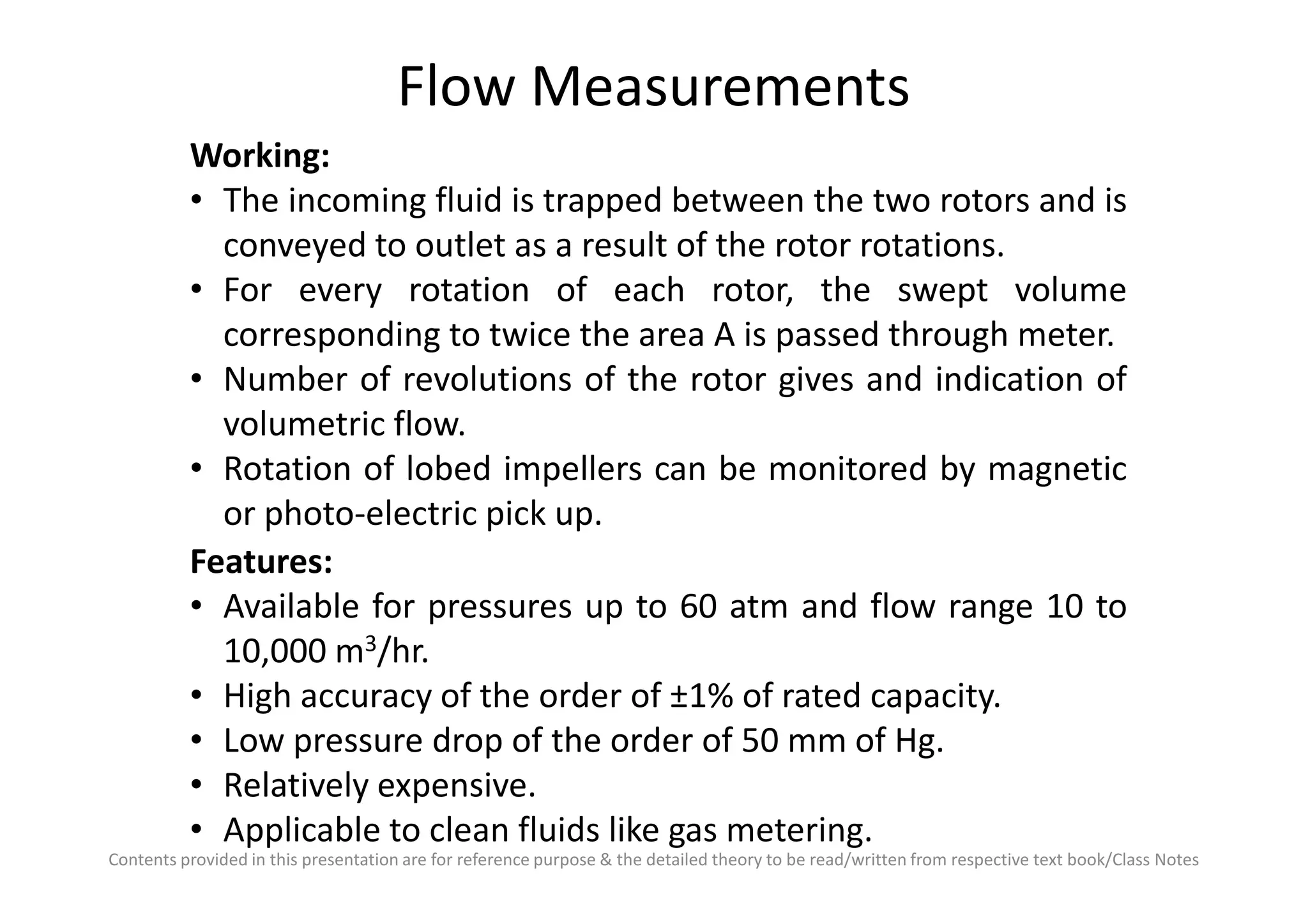 Flow Measurements
Working:
• The incoming fluid is trapped between the two rotors and is
conveyed to outlet as a result of the rotor rotations.
• For every rotation of each rotor, the swept volume
corresponding to twice the area A is passed through meter.
• Number of revolutions of the rotor gives and indication of
volumetric flow.
• Rotation of lobed impellers can be monitored by magnetic
Contents provided in this presentation are for reference purpose & the detailed theory to be read/written from respective text book/Class Notes
• Rotation of lobed impellers can be monitored by magnetic
or photo-electric pick up.
Features:
• Available for pressures up to 60 atm and flow range 10 to
10,000 m3/hr.
• High accuracy of the order of ±1% of rated capacity.
• Low pressure drop of the order of 50 mm of Hg.
• Relatively expensive.
• Applicable to clean fluids like gas metering.
 