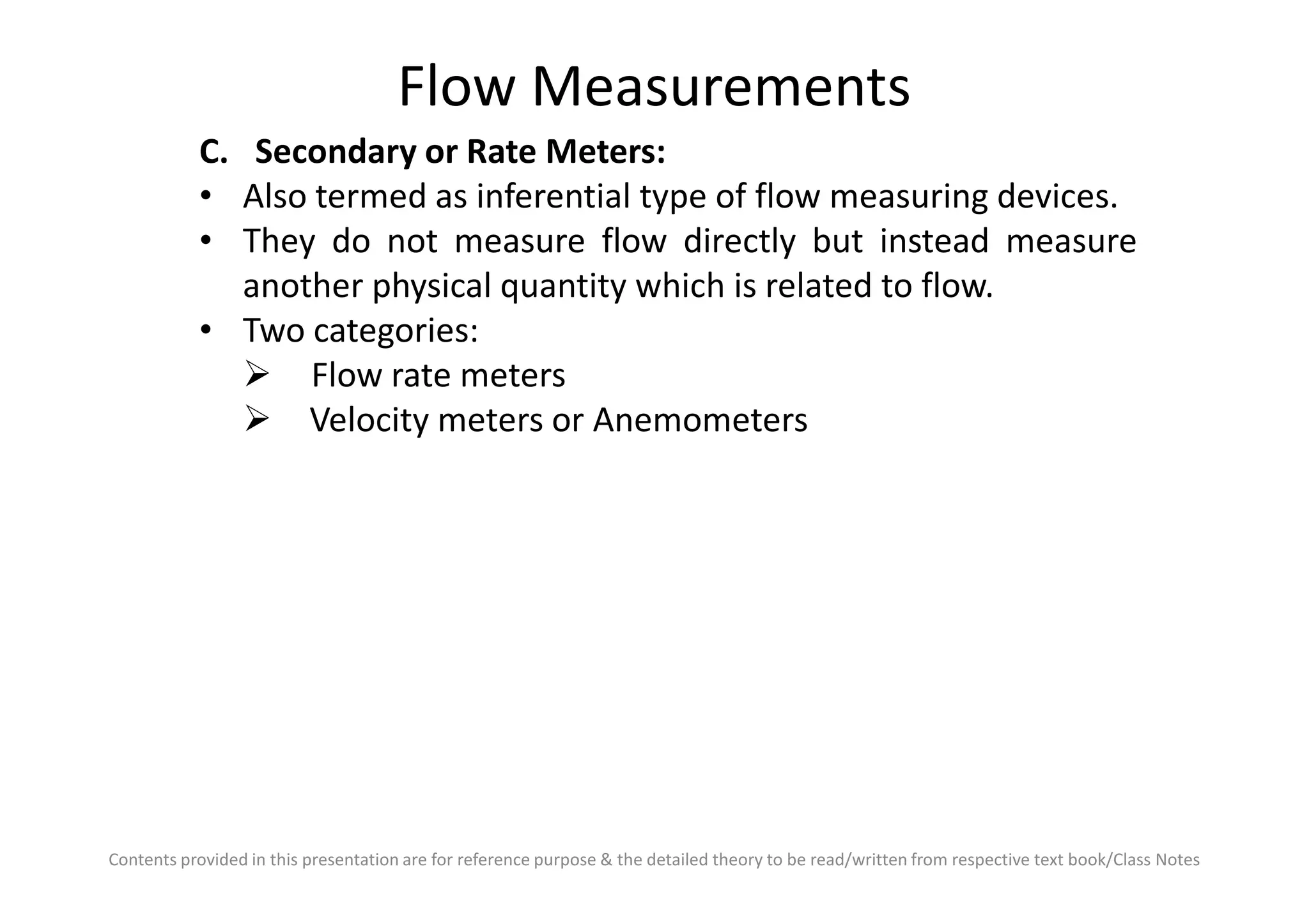 Flow Measurements
C. Secondary or Rate Meters:
• Also termed as inferential type of flow measuring devices.
• They do not measure flow directly but instead measure
another physical quantity which is related to flow.
• Two categories:
Flow rate meters
Velocity meters or Anemometers
Contents provided in this presentation are for reference purpose & the detailed theory to be read/written from respective text book/Class Notes
 
