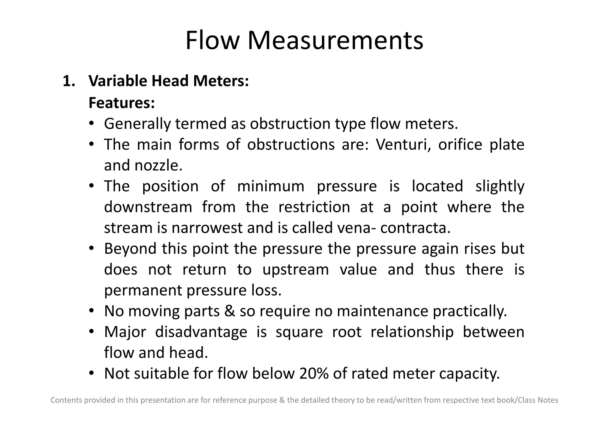 Flow Measurements
1. Variable Head Meters:
Features:
• Generally termed as obstruction type flow meters.
• The main forms of obstructions are: Venturi, orifice plate
and nozzle.
• The position of minimum pressure is located slightly
downstream from the restriction at a point where the
Contents provided in this presentation are for reference purpose & the detailed theory to be read/written from respective text book/Class Notes
downstream from the restriction at a point where the
stream is narrowest and is called vena- contracta.
• Beyond this point the pressure the pressure again rises but
does not return to upstream value and thus there is
permanent pressure loss.
• No moving parts & so require no maintenance practically.
• Major disadvantage is square root relationship between
flow and head.
• Not suitable for flow below 20% of rated meter capacity.
 