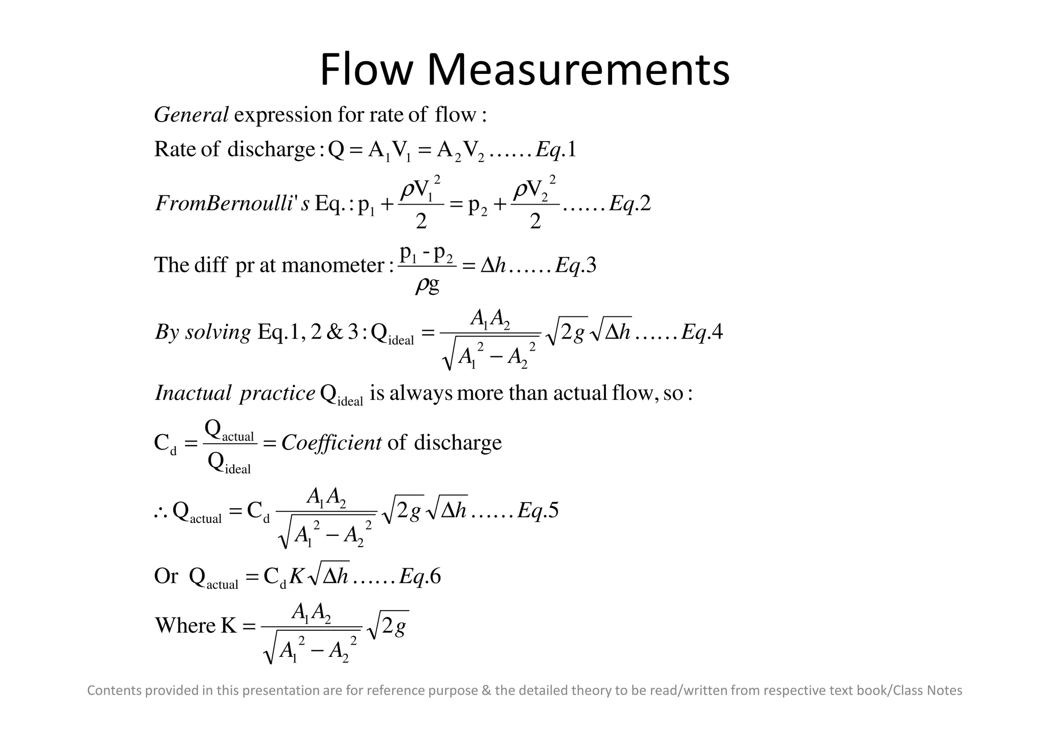 Flow Measurements
Eqhg
AA
AA
solvingBy
Eqh
EqslliFromBernou
Eq
General
4.2Q:3&2Eq.1,
3.
g
p-p
:manometeratprdiffThe
2.
2
V
p
2
V
p:Eq.'
1.VAVAQ:dischargeofRate
:flowofrateforexpression
2
2
2
1
21
ideal
21
2
2
2
2
1
1
2211
∆
−
=
∆=
+=+
==
KK
KK
KK
KK
ρ
ρρ
Contents provided in this presentation are for reference purpose & the detailed theory to be read/written from respective text book/Class Notes
g
AA
AA
EqhK
Eqhg
AA
AA
tCoefficien
practiceInactual
2KWhere
6.CQOr
5.2CQ
dischargeof
Q
Q
C
:soflow,actualthanmorealwaysisQ
2
2
2
1
21
dactual
2
2
2
1
21
dactual
ideal
actual
d
ideal
21
−
=
∆=
∆
−
=∴
==
KK
KK
 