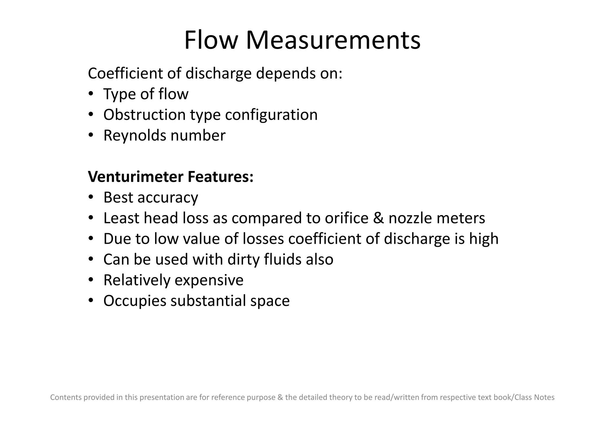 Flow Measurements
Coefficient of discharge depends on:
• Type of flow
• Obstruction type configuration
• Reynolds number
Venturimeter Features:
• Best accuracy
• Least head loss as compared to orifice & nozzle meters
Contents provided in this presentation are for reference purpose & the detailed theory to be read/written from respective text book/Class Notes
• Least head loss as compared to orifice & nozzle meters
• Due to low value of losses coefficient of discharge is high
• Can be used with dirty fluids also
• Relatively expensive
• Occupies substantial space
 